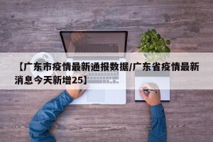 【广东市疫情最新通报数据/广东省疫情最新消息今天新增25】