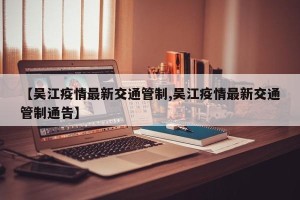 【吴江疫情最新交通管制,吴江疫情最新交通管制通告】