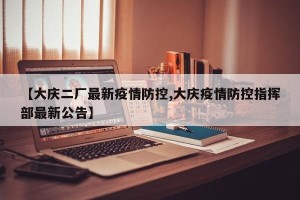 【大庆二厂最新疫情防控,大庆疫情防控指挥部最新公告】