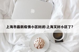 上海市最新疫情小区封闭:上海又封小区了?