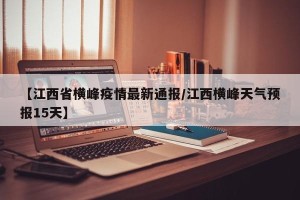【江西省横峰疫情最新通报/江西横峰天气预报15天】