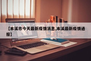 【本溪市今天最新疫情消息,本溪最新疫情通报】