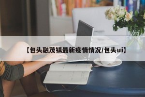 【包头融茂镇最新疫情情况/包头ui】