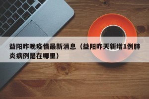 益阳昨晚疫情最新消息（益阳昨天新增1例肺炎病例是在哪里）