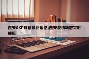 西安SKP疫情最新消息:西安疫情动态实时播报