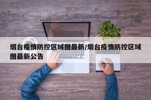 烟台疫情防控区域图最新/烟台疫情防控区域图最新公告