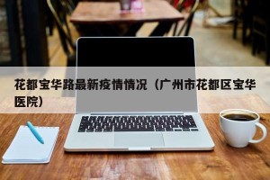 花都宝华路最新疫情情况（广州市花都区宝华医院）