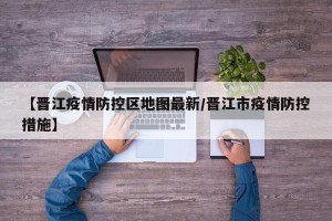 【晋江疫情防控区地图最新/晋江市疫情防控措施】