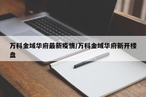 万科金域华府最新疫情/万科金域华府新开楼盘
