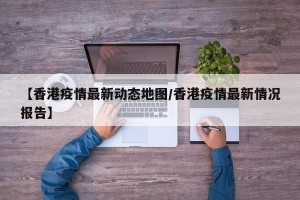 【香港疫情最新动态地图/香港疫情最新情况报告】
