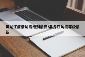黑龙江疫情防疫级别最新/黑龙江防疫等级最新