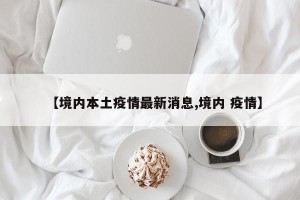 【境内本土疫情最新消息,境内 疫情】