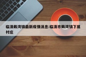 临清戴湾镇最新疫情消息:临清市戴湾镇下属村庄