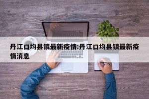 丹江口均县镇最新疫情:丹江口均县镇最新疫情消息