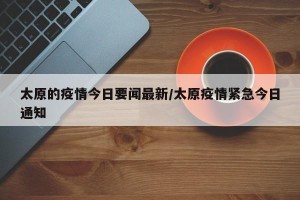 太原的疫情今日要闻最新/太原疫情紧急今日通知
