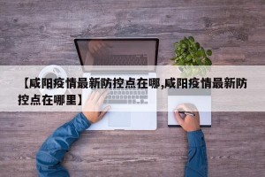 【咸阳疫情最新防控点在哪,咸阳疫情最新防控点在哪里】