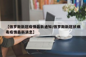 【俄罗斯新冠疫情最新通知/俄罗斯新冠状病毒疫情最新消息】
