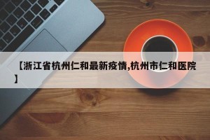 【浙江省杭州仁和最新疫情,杭州市仁和医院】