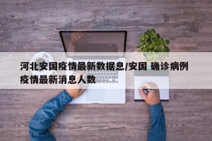 河北安国疫情最新数据息/安国 确诊病例 疫情最新消息人数