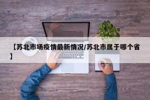 【苏北市场疫情最新情况/苏北市属于哪个省】