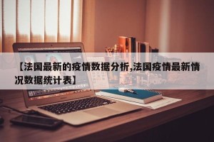 【法国最新的疫情数据分析,法国疫情最新情况数据统计表】