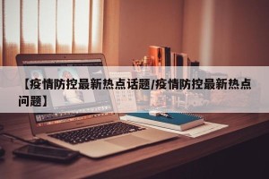 【疫情防控最新热点话题/疫情防控最新热点问题】