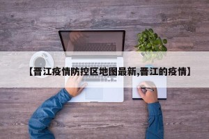 【晋江疫情防控区地图最新,晋江的疫情】