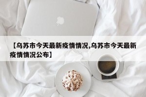 【乌苏市今天最新疫情情况,乌苏市今天最新疫情情况公布】