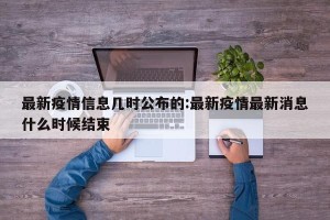最新疫情信息几时公布的:最新疫情最新消息什么时候结束