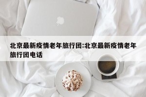 北京最新疫情老年旅行团:北京最新疫情老年旅行团电话