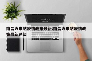 南昌火车站疫情政策最新:南昌火车站疫情政策最新通知