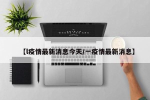 【l疫情最新消息今天/一疫情最新消息】