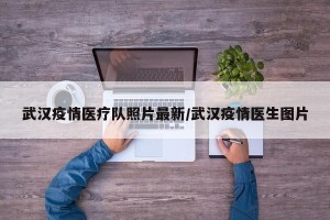 武汉疫情医疗队照片最新/武汉疫情医生图片