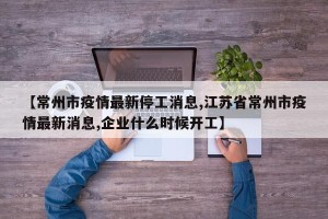 【常州市疫情最新停工消息,江苏省常州市疫情最新消息,企业什么时候开工】