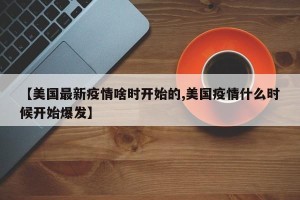 【美国最新疫情啥时开始的,美国疫情什么时候开始爆发】