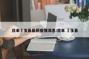 日本埼玉县最新疫情消息:日本 埼玉县
