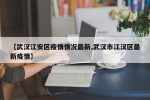 【武汉江安区疫情情况最新,武汉市江汉区最新疫情】