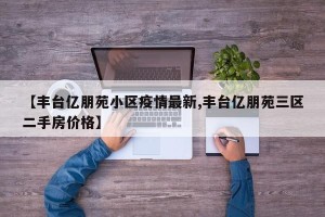 【丰台亿朋苑小区疫情最新,丰台亿朋苑三区二手房价格】