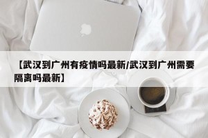 【武汉到广州有疫情吗最新/武汉到广州需要隔离吗最新】