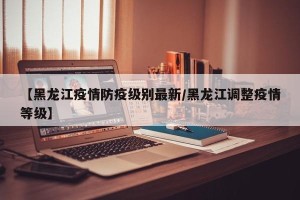 【黑龙江疫情防疫级别最新/黑龙江调整疫情等级】