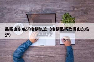 最新山东临沂疫情轨迹（疫情最新数据山东临沂）