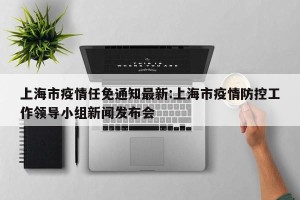 上海市疫情任免通知最新:上海市疫情防控工作领导小组新闻发布会