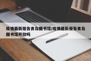 疫情最新报告青岛图书馆/疫情最新报告青岛图书馆开放吗