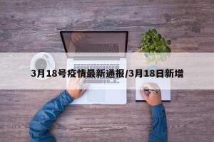 3月18号疫情最新通报/3月18日新增