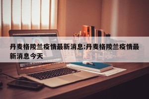 丹麦格陵兰疫情最新消息:丹麦格陵兰疫情最新消息今天