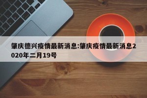 肇庆德兴疫情最新消息:肇庆疫情最新消息2020年二月19号