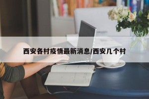 西安各村疫情最新消息/西安几个村