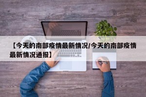 【今天的南部疫情最新情况/今天的南部疫情最新情况通报】