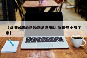 【四川安居最新疫情消息/四川安居属于哪个市】