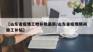 【山东省疫情工地补助最新/山东省疫情期间施工补贴】